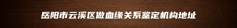 岳阳市云溪区做血缘关系鉴定机构地址