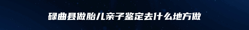 碌曲县做胎儿亲子鉴定去什么地方做