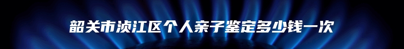 韶关市浈江区个人亲子鉴定多少钱一次