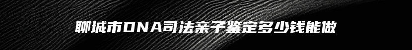 聊城市DNA司法亲子鉴定多少钱能做