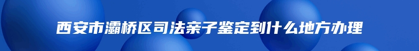 西安市灞桥区司法亲子鉴定到什么地方办理