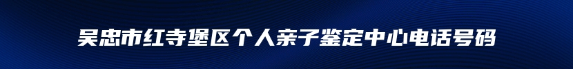 吴忠市红寺堡区个人亲子鉴定中心电话号码