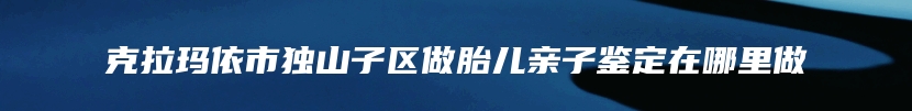 克拉玛依市独山子区做胎儿亲子鉴定在哪里做