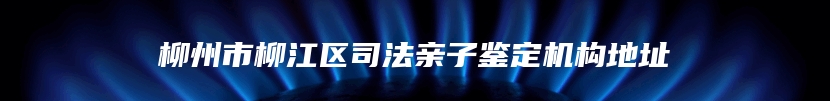 柳州市柳江区司法亲子鉴定机构地址