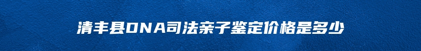 清丰县DNA司法亲子鉴定价格是多少