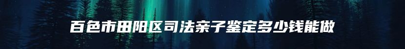百色市田阳区司法亲子鉴定多少钱能做