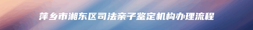 萍乡市湘东区司法亲子鉴定机构办理流程