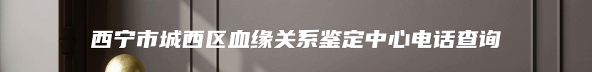 西宁市城西区血缘关系鉴定中心电话查询