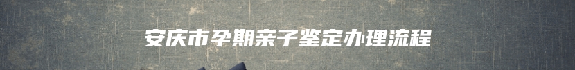 安庆市孕期亲子鉴定办理流程