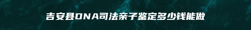 吉安县DNA司法亲子鉴定多少钱能做