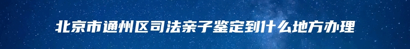 北京市通州区司法亲子鉴定到什么地方办理