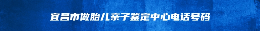 宜昌市做胎儿亲子鉴定中心电话号码