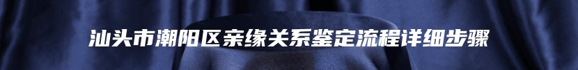 汕头市潮阳区亲缘关系鉴定流程详细步骤