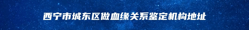 西宁市城东区做血缘关系鉴定机构地址