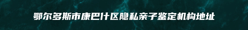 鄂尔多斯市康巴什区隐私亲子鉴定机构地址