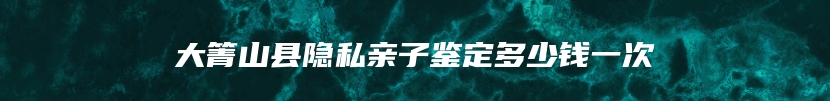 大箐山县隐私亲子鉴定多少钱一次