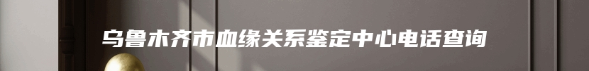 乌鲁木齐市血缘关系鉴定中心电话查询