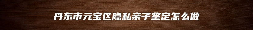 丹东市元宝区隐私亲子鉴定怎么做