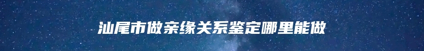 汕尾市做亲缘关系鉴定哪里能做