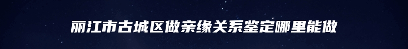 丽江市古城区做亲缘关系鉴定哪里能做