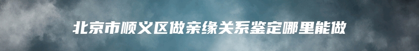 北京市顺义区做亲缘关系鉴定哪里能做