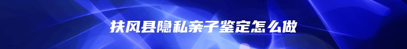 扶风县隐私亲子鉴定怎么做