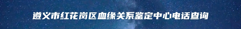 遵义市红花岗区血缘关系鉴定中心电话查询