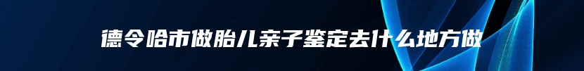 德令哈市做胎儿亲子鉴定去什么地方做