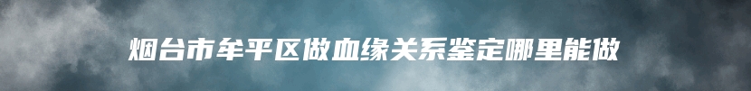 烟台市牟平区做血缘关系鉴定哪里能做