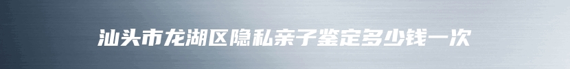 汕头市龙湖区隐私亲子鉴定多少钱一次