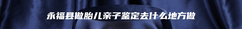 永福县做胎儿亲子鉴定去什么地方做