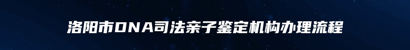 洛阳市DNA司法亲子鉴定机构办理流程