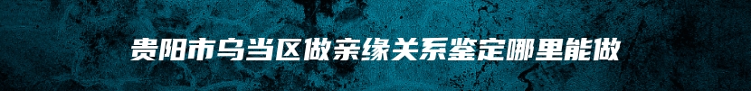 贵阳市乌当区做亲缘关系鉴定哪里能做