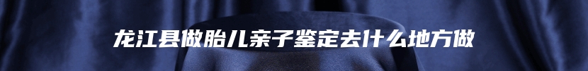 龙江县做胎儿亲子鉴定去什么地方做