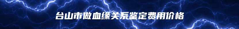 台山市做血缘关系鉴定费用价格