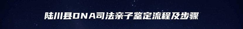 陆川县DNA司法亲子鉴定流程及步骤