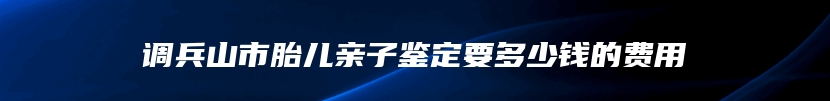 调兵山市胎儿亲子鉴定要多少钱的费用