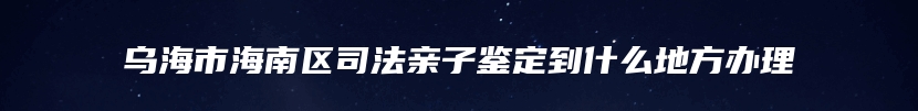 乌海市海南区司法亲子鉴定到什么地方办理