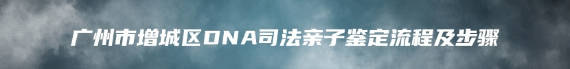 广州市增城区DNA司法亲子鉴定流程及步骤