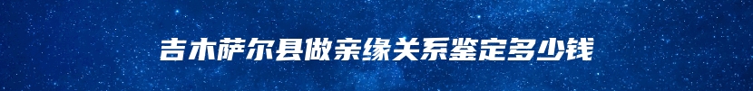 吉木萨尔县做亲缘关系鉴定多少钱