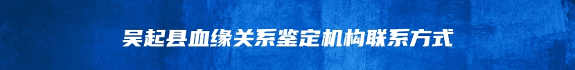 吴起县血缘关系鉴定机构联系方式