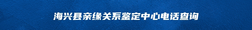 海兴县亲缘关系鉴定中心电话查询