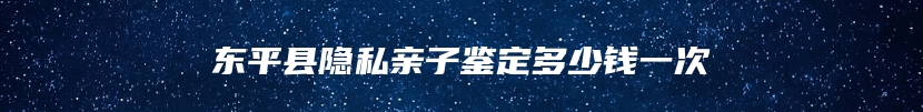 东平县隐私亲子鉴定多少钱一次