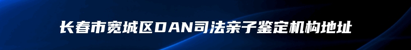 长春市宽城区DAN司法亲子鉴定机构地址