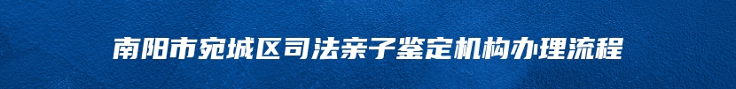 南阳市宛城区司法亲子鉴定机构办理流程