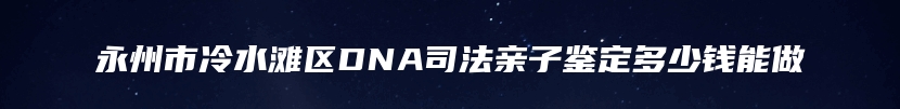 永州市冷水滩区DNA司法亲子鉴定多少钱能做