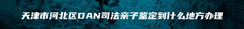 天津市河北区DAN司法亲子鉴定到什么地方办理