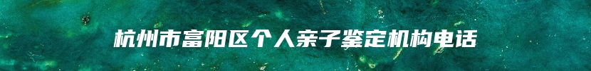 杭州市富阳区个人亲子鉴定机构电话