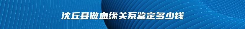 沈丘县做血缘关系鉴定多少钱