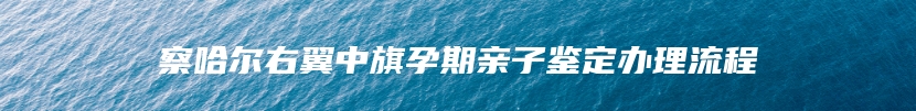 察哈尔右翼中旗孕期亲子鉴定办理流程